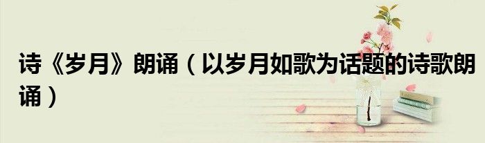 诗《岁月》朗诵(以岁月如歌为话题的诗歌朗诵)