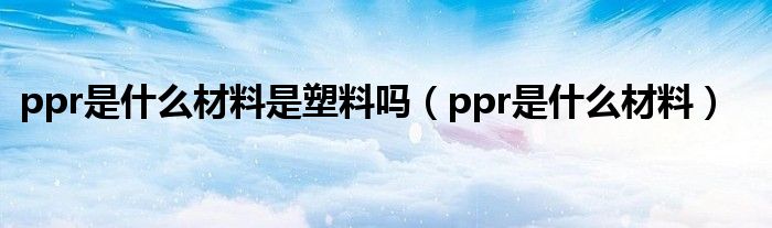 ppr是什么材料是塑料吗(ppr是什么材料)