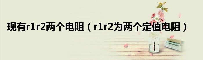 现有r1r2两个电阻(r1r2为两个定值电阻)