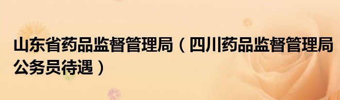 山东省药品监督管理局(四川药品监督管理局公务员待遇)
