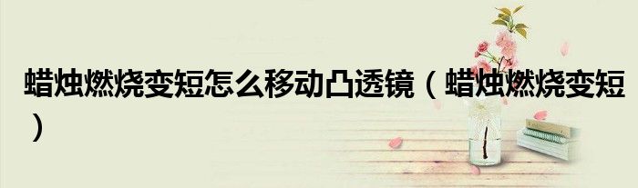 蜡烛燃烧变短怎么移动凸透镜(蜡烛燃烧变短)