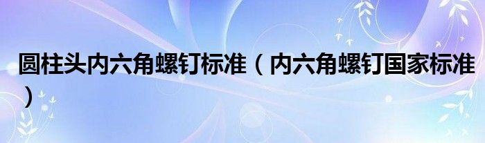 圆柱头内六角螺钉标准(内六角螺钉国家标准)