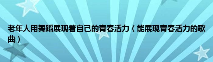 老年人用舞蹈展现着自己的青春活力(能展现青春活力的歌曲)