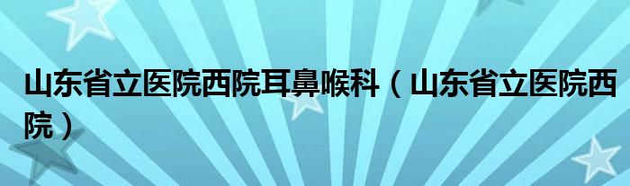 山东省立医院西院耳鼻喉科(山东省立医院西院)