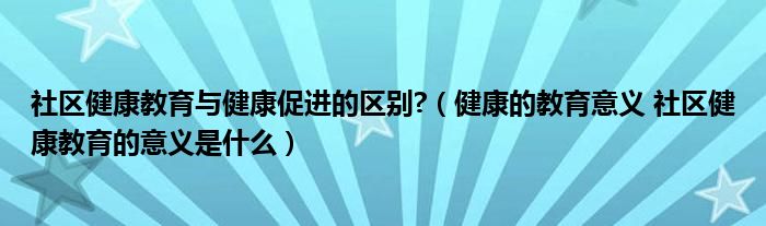 社区健康教育与健康促进的区别?(健康的教育意义 社区健康教育的意义是什么)