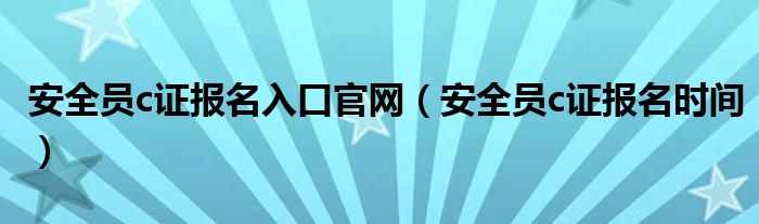 安全员c证报名入口官网(安全员c证报名时间)