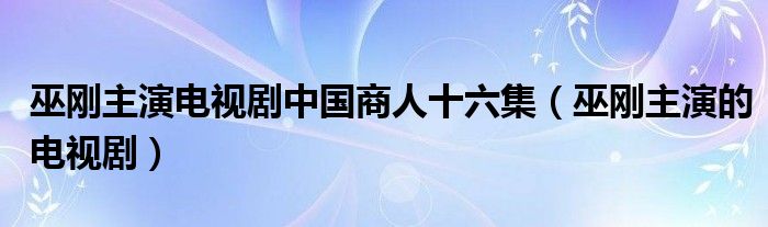 巫刚主演电视剧中国商人十六集(巫刚主演的电视剧)