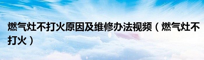 燃气灶不打火原因及维修办法视频(燃气灶不打火)