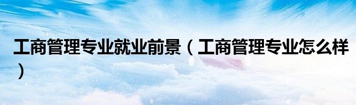 工商管理专业就业前景(工商管理专业怎么样)
