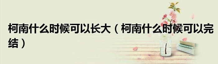 柯南什么时候可以长大(柯南什么时候可以完结)