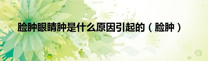 脸肿眼睛肿是什么原因引起的(脸肿)