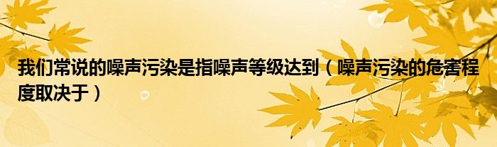 我们常说的噪声污染是指噪声等级达到(噪声污染的危害程度取决于)
