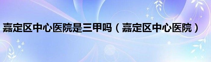 嘉定区中心医院是三甲吗(嘉定区中心医院)