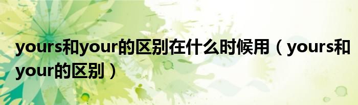 yours和your的区别在什么时候用(yours和your的区别)
