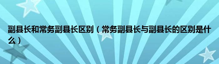 副县长和常务副县长区别(常务副县长与副县长的区别是什么)