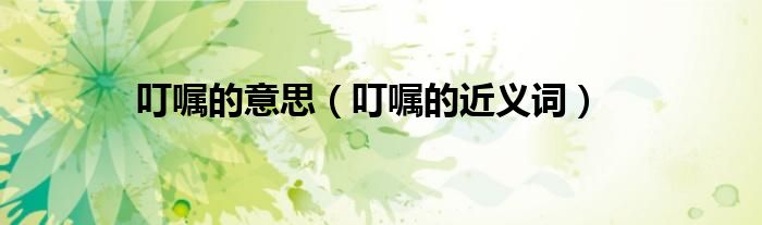 叮嘱的意思(叮嘱的近义词)