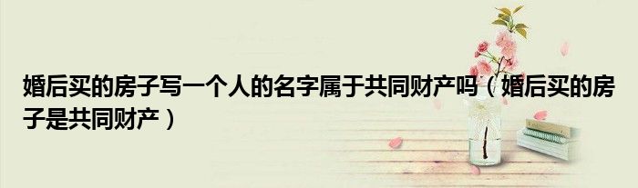 婚后买的房子写一个人的名字属于共同财产吗(婚后买的房子是共同财产)