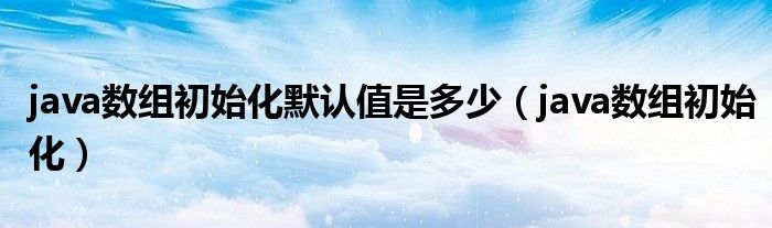 java数组初始化默认值是多少(java数组初始化)