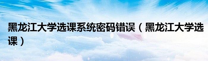 黑龙江大学选课系统密码错误(黑龙江大学选课)