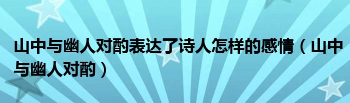 山中与幽人对酌表达了诗人怎样的感情(山中与幽人对酌)