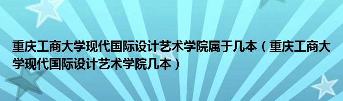重庆工商大学现代国际设计艺术学院属于几本(重庆工商大学现代国际设计艺术学院几本)