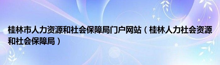 桂林市人力资源和社会保障局门户网站(桂林人力社会资源和社会保障局)