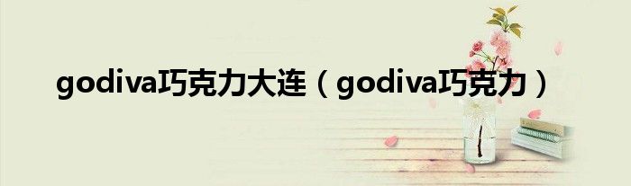 godiva巧克力大连(godiva巧克力)