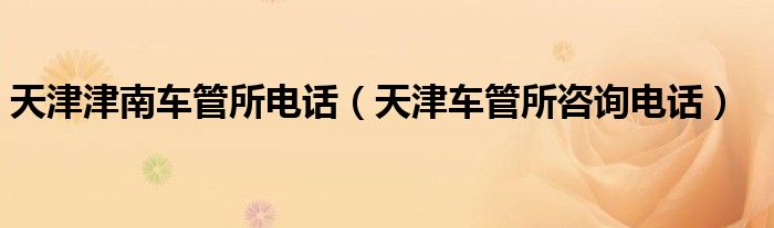 天津津南车管所电话(天津车管所咨询电话)