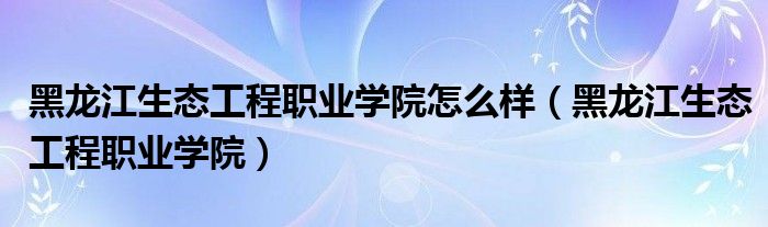 黑龙江生态工程职业学院怎么样(黑龙江生态工程职业学院)