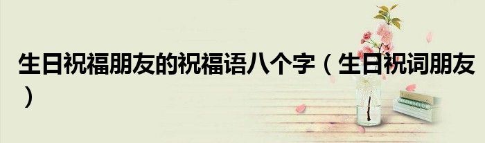 生日祝福朋友的祝福语八个字(生日祝词朋友)