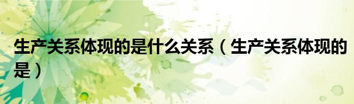 生产关系体现的是什么关系(生产关系体现的是)