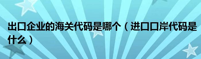 出口企业的海关代码是哪个(进口口岸代码是什么)