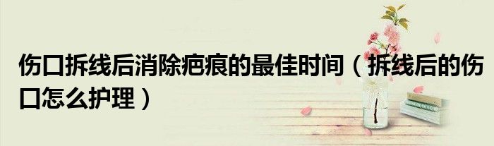 伤口拆线后消除疤痕的最佳时间(拆线后的伤口怎么护理)