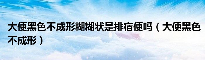 大便黑色不成形糊糊状是排宿便吗(大便黑色不成形)