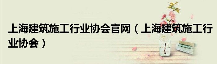 上海建筑施工行业协会官网(上海建筑施工行业协会)