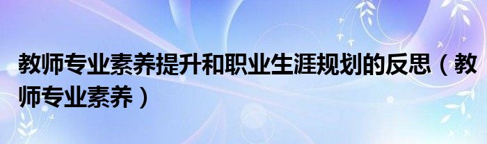 教师专业素养提升和职业生涯规划的反思(教师专业素养)