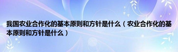 我国农业合作化的基本原则和方针是什么(农业合作化的基本原则和方针是什么)