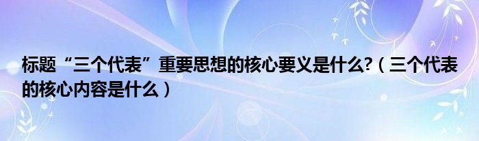 标题“三个代表”重要思想的核心要义是什么?(三个代表的核心内容是什么)
