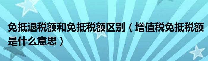 免抵退税额和免抵税额区别(增值税免抵税额是什么意思)