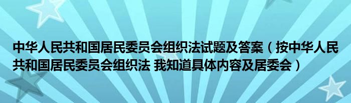 中华人民共和国居民委员会组织法试题及答案(按中华人民共和国居民委员会组织法 我知道具体内容及居委会)
