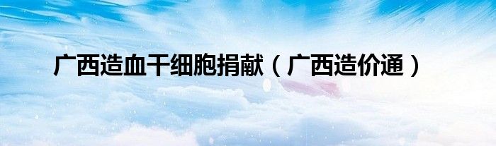广西造血干细胞捐献(广西造价通)