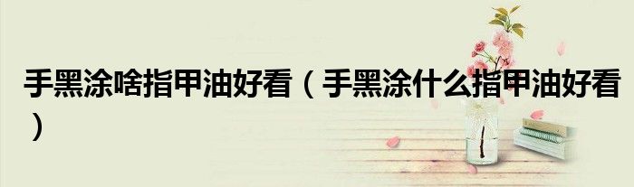 手黑涂啥指甲油好看(手黑涂什么指甲油好看)
