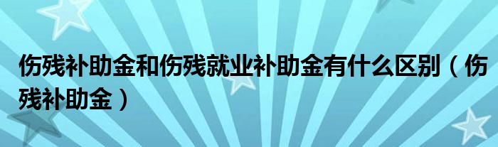 伤残补助金和伤残就业补助金有什么区别(伤残补助金)