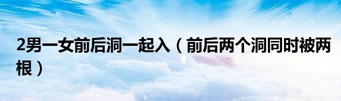2男一女前后洞一起入(前后两个洞同时被两根)