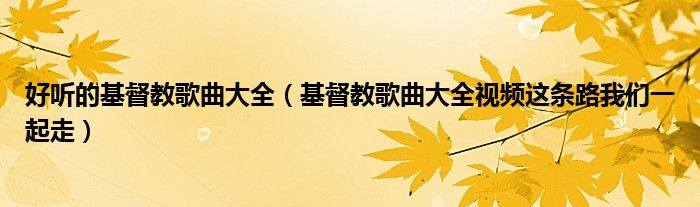 好听的基督教歌曲大全(基督教歌曲大全视频这条路我们一起走)
