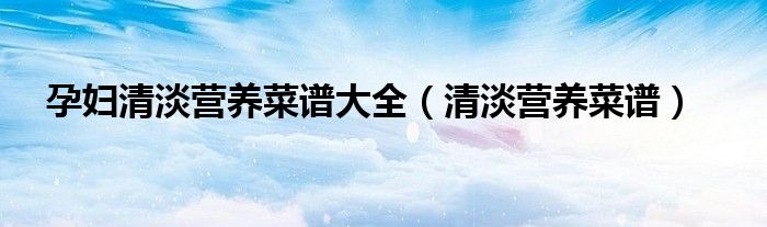 孕妇清淡营养菜谱大全(清淡营养菜谱)