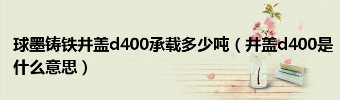球墨铸铁井盖d400承载多少吨(井盖d400是什么意思)