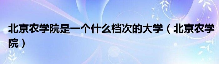 北京农学院是一个什么档次的大学(北京农学院)