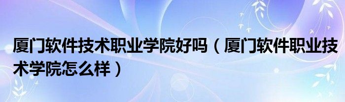 厦门软件技术职业学院好吗(厦门软件职业技术学院怎么样)