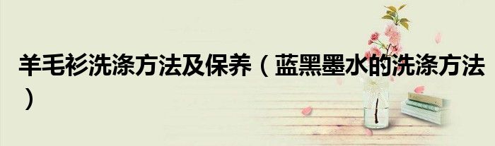 羊毛衫洗涤方法及保养(蓝黑墨水的洗涤方法)